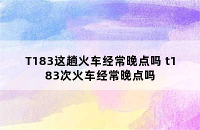 T182/T183这趟火车经常晚点吗 t183次火车经常晚点吗